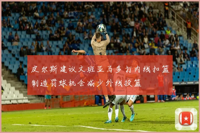 皮尔斯建议文班亚马多打内线扣篮制造罚球机会减少外线投篮