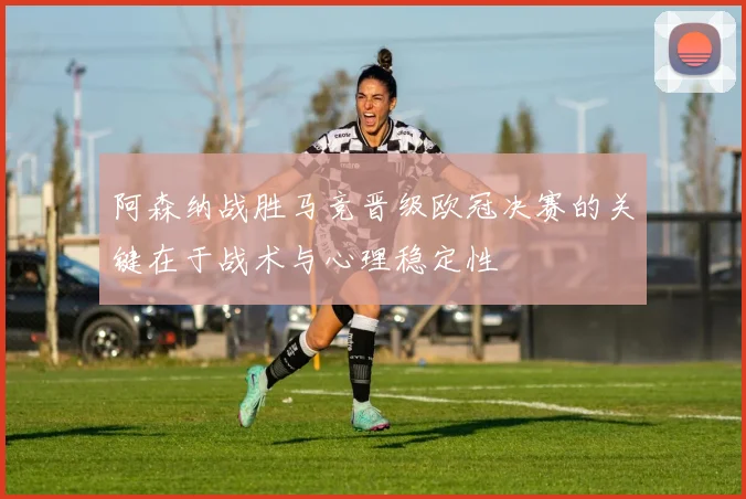 阿森纳战胜马竞晋级欧冠决赛的关键在于战术与心理稳定性