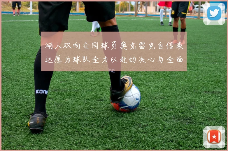 湖人双向合同球员奥克雷克自信表达愿为球队全力以赴的决心与全面能力