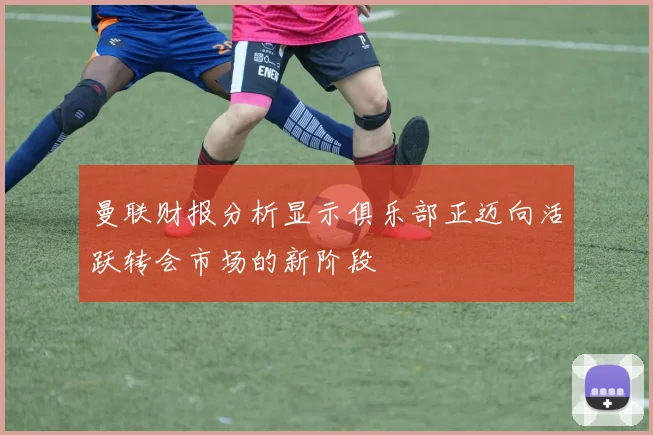 曼联财报分析显示俱乐部正迈向活跃转会市场的新阶段