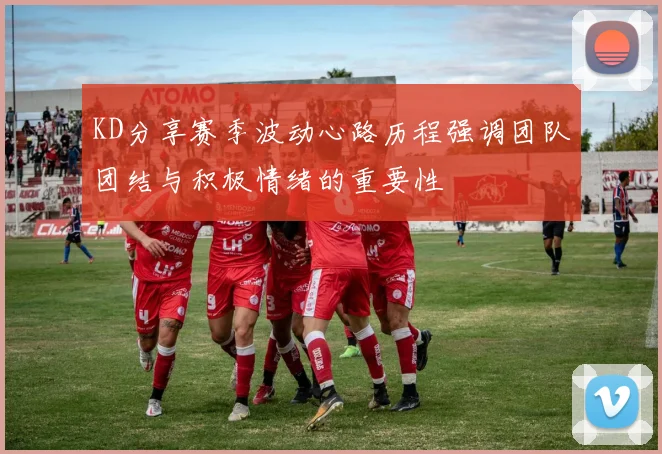 KD分享赛季波动心路历程强调团队团结与积极情绪的重要性