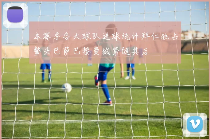 本赛季各大球队进球统计拜仁独占鳌头巴萨巴黎曼城紧随其后