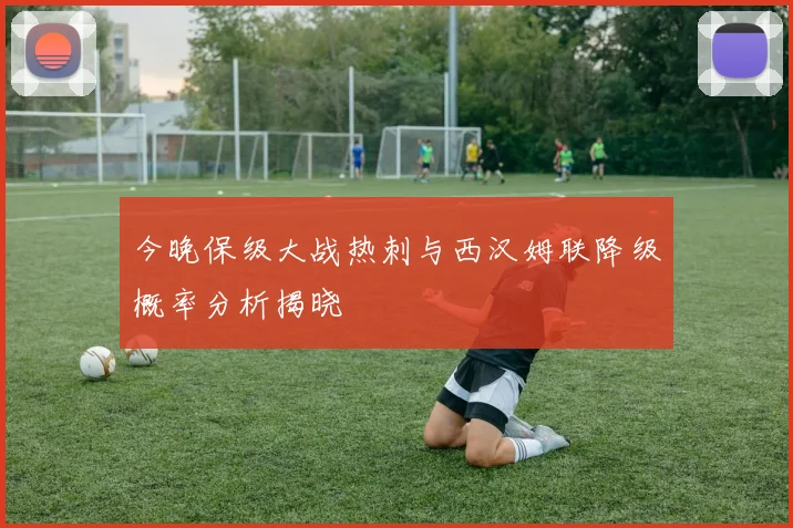 今晚保级大战热刺与西汉姆联降级概率分析揭晓
