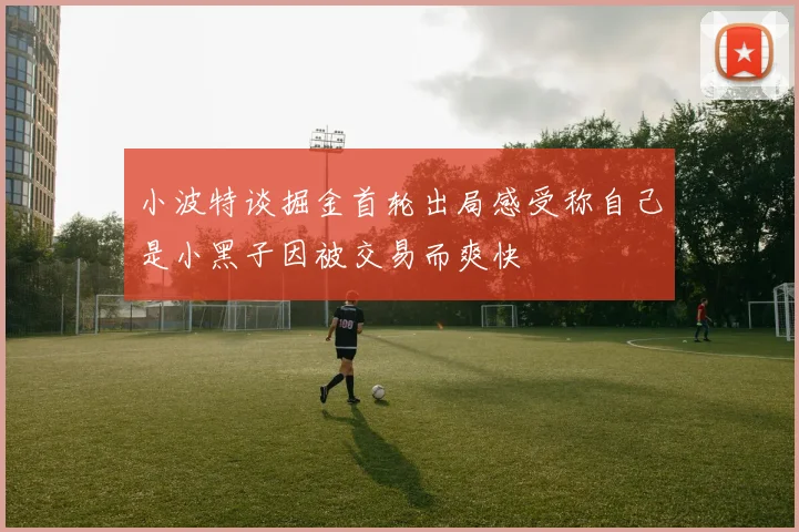 小波特谈掘金首轮出局感受称自己是小黑子因被交易而爽快