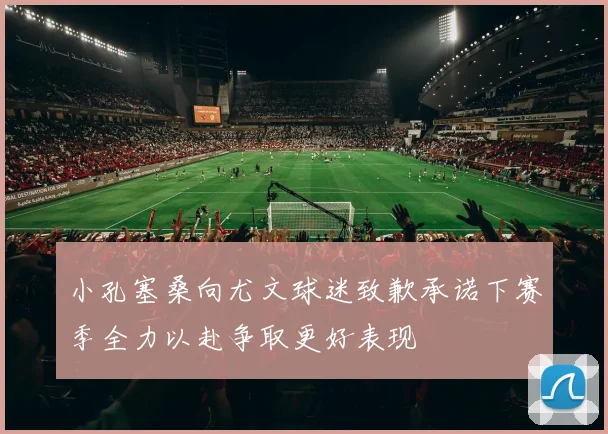 小孔塞桑向尤文球迷致歉承诺下赛季全力以赴争取更好表现