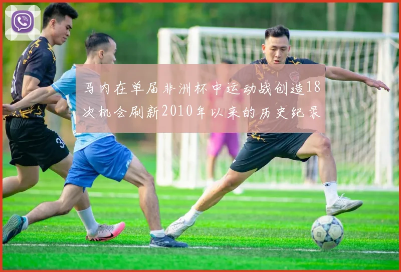 马内在单届非洲杯中运动战创造18次机会刷新2010年以来的历史纪录