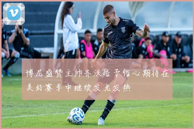 博尼盛赞主帅齐沃给予信心期待在美好赛季中继续发光发热
