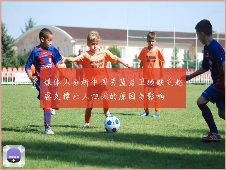 媒体人分析中国男篮后卫线缺乏赵睿支撑让人担忧的原因与影响