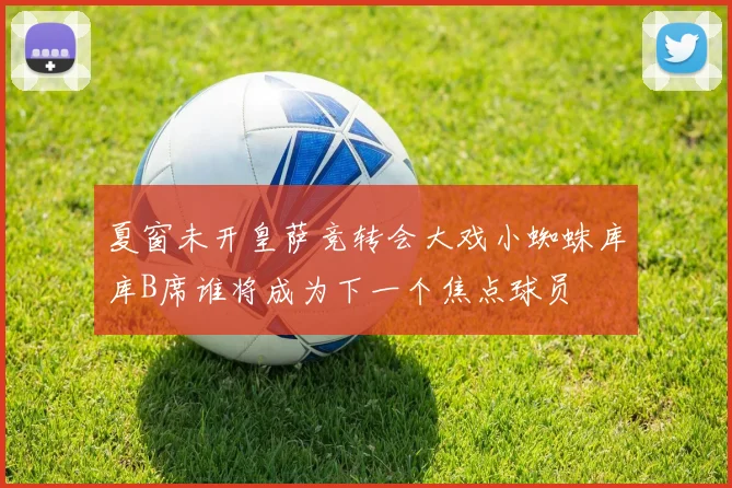夏窗未开皇萨竞转会大戏小蜘蛛库库B席谁将成为下一个焦点球员