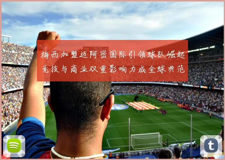 梅西加盟迈阿密国际引领球队崛起竞技与商业双重影响力成全球典范