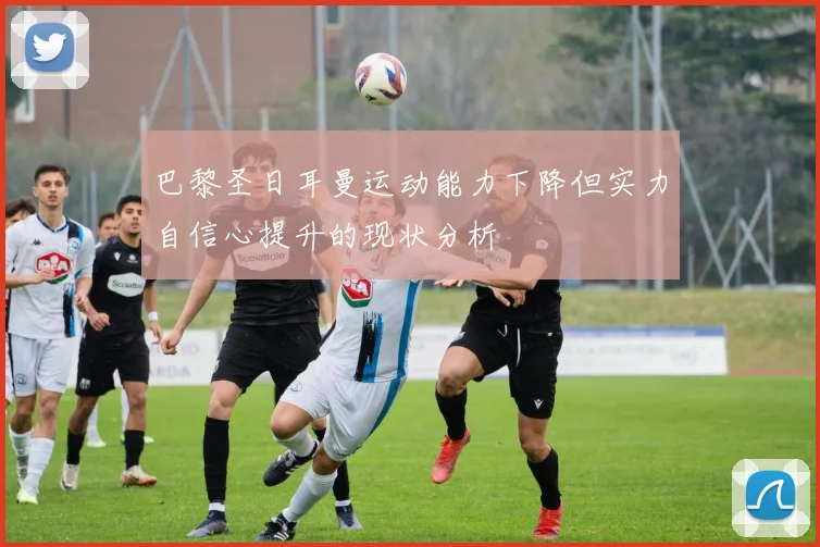 巴黎圣日耳曼运动能力下降但实力自信心提升的现状分析