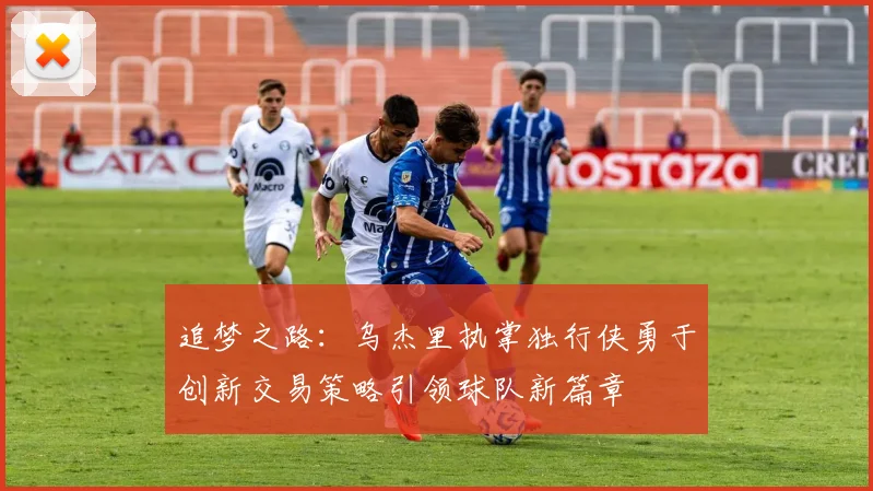 追梦之路：乌杰里执掌独行侠勇于创新交易策略引领球队新篇章