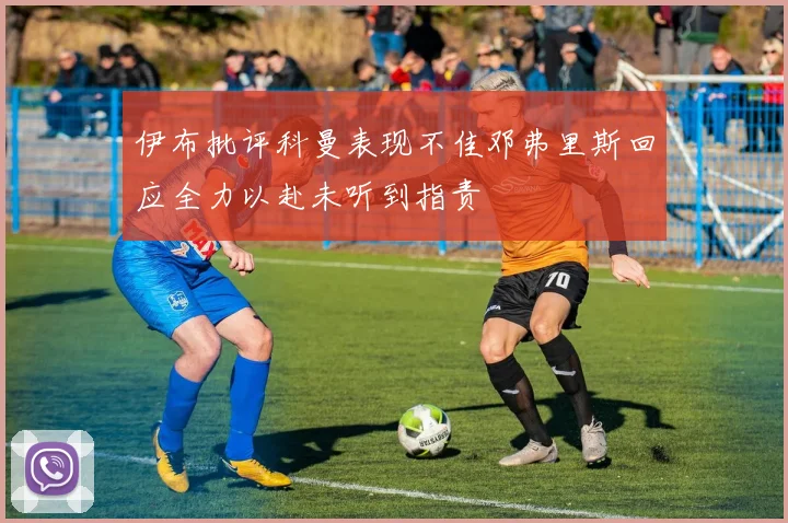 伊布批评科曼表现不佳邓弗里斯回应全力以赴未听到指责