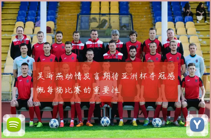 吴海燕动情发言期待亚洲杯夺冠感慨每场比赛的重要性