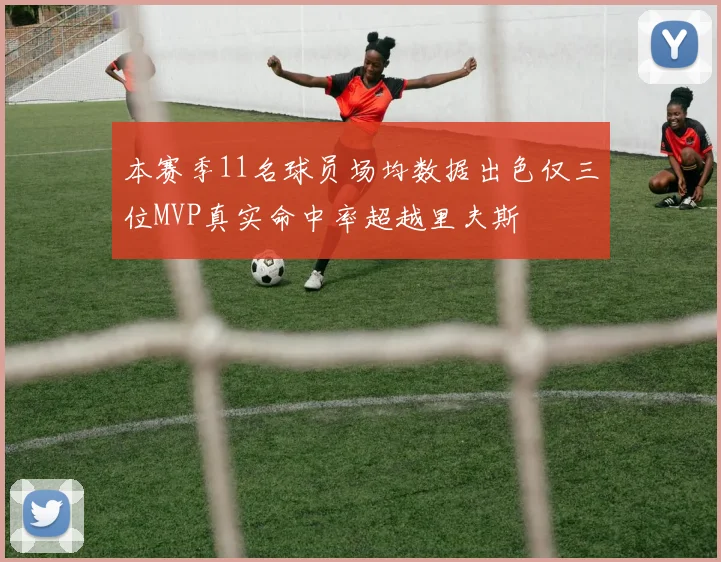 本赛季11名球员场均数据出色仅三位MVP真实命中率超越里夫斯