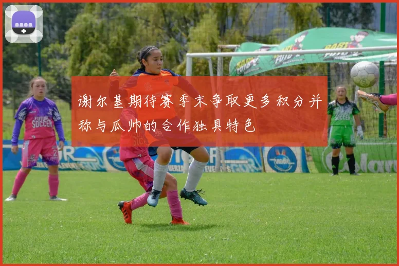 谢尔基期待赛季末争取更多积分并称与瓜帅的合作独具特色