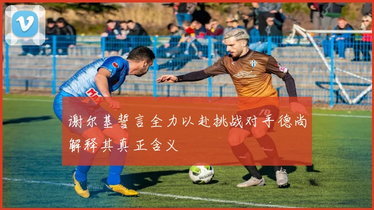 谢尔基誓言全力以赴挑战对手德尚解释其真正含义