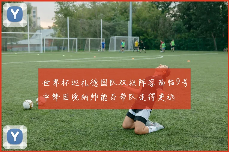 世界杯巡礼德国队双核阵容面临9号中锋困境纳帅能否带队走得更远