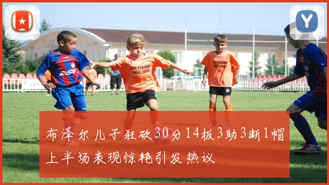 布泽尔儿子狂砍30分14板3助3断1帽上半场表现惊艳引发热议