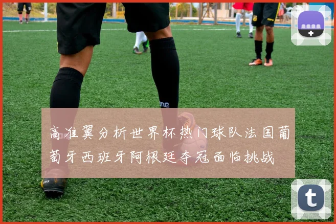 高准翼分析世界杯热门球队法国葡萄牙西班牙阿根廷夺冠面临挑战