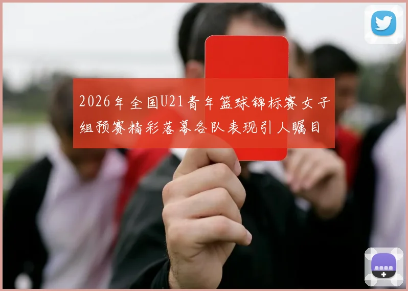 2026年全国U21青年篮球锦标赛女子组预赛精彩落幕各队表现引人瞩目