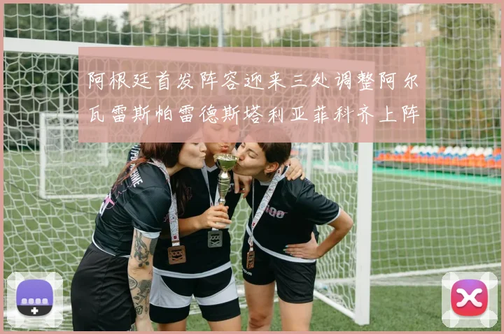 阿根廷首发阵容迎来三处调整阿尔瓦雷斯帕雷德斯塔利亚菲科齐上阵