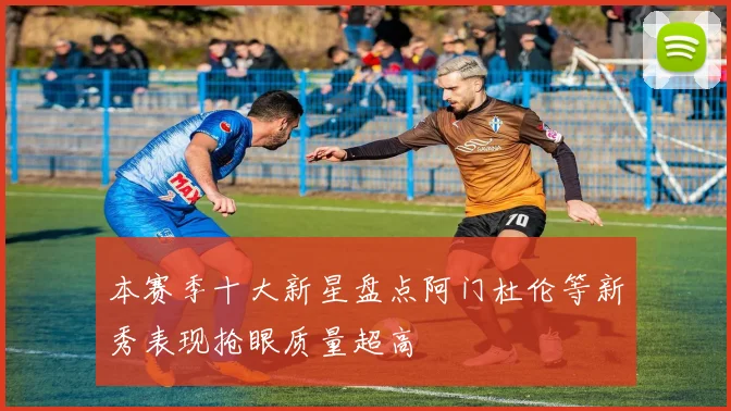 本赛季十大新星盘点阿门杜伦等新秀表现抢眼质量超高