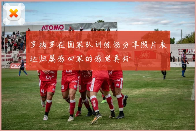 罗梅罗在国家队训练场分享照片表达归属感回家的感觉真好